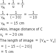 fraction numerator 1 over denominator straight v subscript straight A space end fraction space plus 1 over straight u space equals 1 over straight f
1 over straight v subscript straight A plus fraction numerator 1 over denominator left parenthesis negative 30 right parenthesis end fraction space equals space fraction numerator 1 over denominator negative 10 end fraction
space straight v subscript straight A space equals negative 15 space cm
Also comma space image space distance space of space straight C
straight v subscript straight c space equals negative 20 space cm
The space length space of space image space equals space vertical line straight V subscript straight A minus space straight V subscript straight c vertical line
equals space vertical line minus 15 minus left parenthesis negative 20 right parenthesis vertical line
equals space 5 space cm