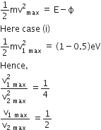 1 half mv squared subscript max space equals space straight E minus straight ϕ
Here space case space left parenthesis straight i right parenthesis
1 half mv subscript 1 space max end subscript superscript 2 space equals space left parenthesis 1 minus 0.5 right parenthesis eV
Hence comma
fraction numerator straight v subscript 1 space max end subscript superscript 2 over denominator straight v subscript 2 space max end subscript superscript 2 end fraction space equals 1 fourth
fraction numerator straight v subscript 1 space max end subscript over denominator straight v subscript 2 space max end subscript space end fraction space equals 1 half