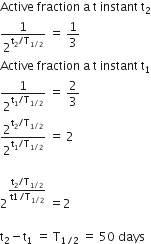 Active space fraction space straight a space straight t space instant space straight t subscript 2
1 over 2 to the power of straight t subscript 2 divided by straight T subscript 1 divided by 2 end subscript end exponent space equals space 1 third
Active space fraction space straight a space straight t space instant space straight t subscript 1
1 over 2 to the power of straight t subscript 1 divided by straight T subscript 1 divided by 2 end subscript end exponent space equals space 2 over 3
2 to the power of straight t subscript 2 divided by straight T subscript 1 divided by 2 end subscript end exponent over 2 to the power of straight t subscript 1 divided by straight T subscript 1 divided by 2 end subscript end exponent space equals space 2

2 to the power of fraction numerator straight t subscript 2 divided by straight T subscript 1 divided by 2 end subscript over denominator straight t 1 divided by straight T subscript 1 divided by 2 end subscript end fraction end exponent space equals 2

straight t subscript 2 minus straight t subscript 1 space equals space straight T subscript 1 divided by 2 end subscript space equals space 50 space days