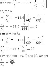 We space have space hc over straight lambda space equals space minus 13.6 open square brackets fraction numerator 1 over denominator straight n subscript 2 superscript 2 end fraction minus fraction numerator 1 over denominator straight n subscript 1 superscript 2 end fraction close square brackets
so comma space for space straight lambda subscript 1
rightwards double arrow space hc over straight lambda subscript 1 space equals space minus 13.6 open square brackets fraction numerator 1 over denominator left parenthesis 4 right parenthesis squared end fraction minus fraction numerator 1 over denominator left parenthesis 3 right parenthesis squared end fraction close square brackets
hc over straight lambda subscript 1 space equals space minus 13.6 open square brackets 7 over 144 close square brackets space.... space left parenthesis straight i right parenthesis space
simiarly comma space for space straight lambda subscript 2
rightwards double arrow space hc over straight lambda subscript 1 space equals space minus 13.6 open square brackets fraction numerator 1 over denominator left parenthesis 3 right parenthesis squared end fraction minus fraction numerator 1 over denominator left parenthesis 2 right parenthesis squared end fraction close square brackets
hc over straight lambda subscript 1 space equals space minus 13.6 open square brackets 5 over 36 close square brackets... space left parenthesis ii right parenthesis
Hence comma space from space Eqs. space left parenthesis straight i right parenthesis space and space left parenthesis ii right parenthesis comma space we space get
straight lambda subscript 1 over straight lambda subscript 2 space equals space 20 over 7
