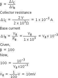 straight beta space equals space fraction numerator increment straight l subscript straight C over denominator increment straight I subscript straight B end fraction
Collector space resistance
increment straight l subscript straight C space equals space fraction numerator 2 space straight V over denominator space 2 space straight x space 10 cubed straight capital omega end fraction space equals space 1 space straight x space 10 to the power of negative 3 end exponent space straight A
Base space current
increment straight I subscript straight B space equals space fraction numerator straight V subscript straight B over denominator straight R subscript straight B space end fraction space equals fraction numerator straight V subscript straight B over denominator 1 space straight x space 10 cubed end fraction space equals space straight V subscript straight B space straight x space 10 to the power of negative 3 end exponent
Given comma space
straight beta space equals space 100
Now comma space
100 space equals space fraction numerator 10 to the power of negative 3 end exponent over denominator straight V subscript straight B space straight x 10 to the power of negative 3 end exponent end fraction
straight V subscript straight B space equals space 1 over 100 straight V space equals space 10 mV