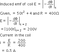 Induced space emf space of space space coil space straight E space equals space open vertical bar negative dΦ over dt close vertical bar subscript straight t
Given comma space equals space 50 straight t squared space plus 4 space and space straight R space equals space 400 straight capital omega
straight E equals space open vertical bar negative dΦ over dt close vertical bar subscript straight t space equals 2 end subscript space
equals open vertical bar 100 straight t close vertical bar subscript straight t equals 2 end subscript space equals space 200 straight V
Current space space in space the space coil space
straight i space equals space straight E over straight R space equals space 200 over 400
space equals space 0.5 space straight A space
