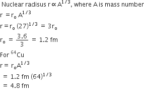 space Nuclear space radisus space straight r proportional to straight A to the power of 1 divided by 3 end exponent comma space where space straight A space is space mass space number
straight r space equals straight r subscript straight o space straight A to the power of 1 divided by 3 end exponent
straight r equals straight r subscript straight o space left parenthesis 27 right parenthesis to the power of 1 divided by 3 end exponent space equals space 3 straight r subscript straight o
straight r subscript straight o space equals space fraction numerator 3.6 over denominator 3 end fraction space equals space 1.2 space fm
For space Cu presuperscript 64
straight r equals space straight r subscript straight o straight A to the power of 1 divided by 3 end exponent
space equals space 1.2 space fm space left parenthesis 64 right parenthesis to the power of 1 divided by 3 end exponent
space equals space 4.8 space fm
