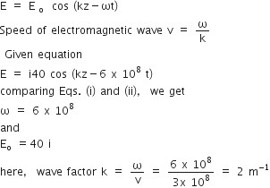 straight E space equals space straight E subscript straight o space cos space left parenthesis kz minus ωt right parenthesis
Speed space of space electromagnetic space wave space straight v space equals space straight omega over straight k
space Given space equation
straight E space equals space straight i 40 space cos space left parenthesis kz minus 6 space straight x space 10 to the power of 8 space straight t right parenthesis
comparing space Eqs. space left parenthesis straight i right parenthesis space and space left parenthesis ii right parenthesis comma space we space get
straight omega space equals space 6 space straight x space 10 to the power of 8
and
straight E subscript straight o space equals 40 space straight i
here comma space wave space factor space straight k space equals space straight omega over straight v space equals space fraction numerator 6 space straight x space 10 to the power of 8 over denominator 3 straight x space 10 to the power of 8 end fraction space equals space 2 space straight m to the power of negative 1 end exponent