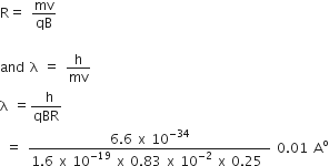 straight R equals space mv over qB

and space straight lambda space equals space straight h over mv
straight lambda space equals fraction numerator space straight h over denominator qBR end fraction
space equals space fraction numerator 6.6 space straight x space 10 to the power of negative 34 end exponent over denominator 1.6 space straight x space 10 to the power of negative 19 end exponent space straight x space 0.83 space straight x space 10 to the power of negative 2 end exponent space straight x space 0.25 space end fraction space 0.01 space straight A to the power of straight o