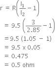 straight r space equals space straight R open parentheses straight l subscript 1 over straight l subscript 2 minus 1 close parentheses
space space equals space 9.5 space open parentheses fraction numerator 3 over denominator 2.85 end fraction minus 1 close parentheses
space space equals 9.5 space left parenthesis 1.05 space minus space 1 right parenthesis
space space equals space 9.5 space straight x space 0.05
space space equals space 0.475
space space equals space 0.5 space ohm