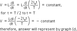 straight V space equals straight L dI over dt space equals space straight L straight d over dt open parentheses fraction numerator 2 straight I subscript straight o straight t over denominator straight T end fraction close parentheses space equals space constant comma
space for space space straight t equals space straight T divided by 2 space to space straight t equals space straight T
straight V space equals LdI over dt open parentheses fraction numerator negative 2 straight I subscript straight o straight t over denominator straight T end fraction close parentheses space equals space minus space constant
therefore comma space answer space will space represent space by space graph space left parenthesis straight d.