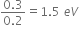 fraction numerator 0.3 over denominator 0.2 end fraction equals 1.5 space e V