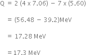 straight Q space equals space 2 space left parenthesis 4 space straight x space 7.06 right parenthesis space minus space 7 space straight x space left parenthesis 5.60 right parenthesis

space space space space equals space left parenthesis 56.48 space minus space 39.2 right parenthesis MeV

space space space space equals space 17.28 space MeV

space space space space equals 17.3 space MeV
