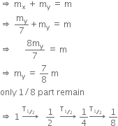 rightwards double arrow space straight m subscript straight x space plus space straight m subscript straight y space equals space straight m
rightwards double arrow space straight m subscript straight y over 7 plus straight m subscript straight y space equals space straight m
rightwards double arrow space space space space space space fraction numerator 8 straight m subscript straight y over denominator 7 end fraction space equals space straight m
rightwards double arrow space straight m subscript straight y space equals space 7 over 8 space straight m
only space 1 divided by 8 space part space remain

rightwards double arrow space 1 space rightwards arrow with straight T subscript begin inline style bevelled 1 half end style space space end subscript on top space space space 1 half space space rightwards arrow with straight T subscript begin inline style bevelled 1 half space space end style end subscript on top space 1 fourth rightwards arrow with straight T subscript begin inline style bevelled 1 half space space end style end subscript on top space 1 over 8