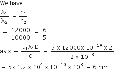 We space have
straight lambda subscript 1 over straight lambda subscript 2 space equals space straight h subscript 1 over straight h subscript 2
space equals space 12000 over 10000 space equals space 6 over 5
as space straight x space equals space fraction numerator straight u subscript 1 straight lambda subscript 1 straight D over denominator straight d end fraction space equals space fraction numerator 5 space straight x space 12000 straight x space 10 to the power of negative 10 end exponent space straight x space 2 over denominator 2 space straight x space 10 to the power of negative 3 end exponent end fraction
equals space 5 straight x space 1.2 space straight x space 10 to the power of 4 space straight x space 10 to the power of negative 10 end exponent space straight x space 10 cubed space equals space 6 space mm