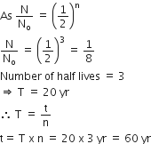 As space straight N over straight N subscript straight o space equals space open parentheses 1 half close parentheses to the power of straight n
straight N over straight N subscript straight o space equals space open parentheses 1 half close parentheses cubed space equals space 1 over 8
Number space of space half space lives space equals space 3
rightwards double arrow space straight T space equals space 20 space yr
therefore space straight T space equals space straight t over straight n
straight t equals space straight T space straight x space straight n space equals space 20 space straight x space 3 space yr space equals space 60 space yr
