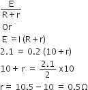 fraction numerator straight E over denominator straight R plus straight r end fraction
space Or
space straight E space equals straight I space left parenthesis straight R plus straight r right parenthesis
2.1 space equals space 0.2 space left parenthesis 10 plus straight r right parenthesis
10 plus space straight r space equals space fraction numerator 2.1 over denominator 2 end fraction space straight x 10
straight r equals space 10.5 minus 10 space equals space 0.5 straight capital omega