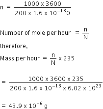 straight n space equals space fraction numerator 1000 space straight x space 3600 over denominator 200 space straight x space 1.6 space straight x space 10 to the power of negative 13 end exponent 0 end fraction

Number space of space mole space per space hour space space equals space straight n over straight N
therefore comma space
Mass space per space hour space equals space straight n over straight N space straight x space 235

equals space fraction numerator 1000 space straight x space 3600 space straight x space 235 over denominator 200 space straight x space 1.6 space straight x space 10 to the power of negative 13 end exponent space straight x space 6.02 space straight x space 10 to the power of 23 end fraction

equals space 43.9 space straight x space 10 to the power of negative 6 space end exponent straight g
