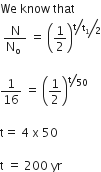 We space know space that
space fraction numerator straight N over denominator straight N subscript straight o space end fraction space equals space open parentheses 1 half close parentheses to the power of bevelled fraction numerator begin display style bevelled straight t over straight t subscript 1 end style over denominator 2 end fraction end exponent

1 over 16 space equals space open parentheses 1 half close parentheses to the power of bevelled straight t over 50 end exponent

straight t equals space 4 space straight x space 50

straight t space equals space 200 space yr