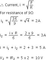 therefore space Current comma space straight i space equals space square root of straight P over straight R end root
For space resistance space of space 9 straight capital omega space
space straight i subscript 1 space end subscript equals square root of 36 over 9 end root space equals space square root of 4 space equals space 2 straight A

straight i subscript 2 space equals space fraction numerator straight i space straight x space space straight R over denominator 6 end fraction space equals space fraction numerator 2 space straight x space 9 space over denominator 6 end fraction space equals space 3 straight A

straight i space equals space straight i subscript 1 space plus space straight i subscript 2 space equals space 2 space plus space 3 space equals space 5 space straight A space

straight V subscript 2 space equals space IR subscript 2 space equals space 5 space straight x space 2 space equals space 10 space straight V