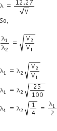 straight lambda space equals space fraction numerator 12.27 over denominator square root of straight V end fraction
So comma

straight lambda subscript 1 over straight lambda subscript 2 space equals space square root of straight V subscript 2 over straight V subscript 1 end root

straight lambda subscript 1 space equals space straight lambda subscript 2 space square root of straight V subscript 2 over straight V subscript 1 end root
straight lambda subscript 1 space equals space straight lambda subscript 2 space square root of 25 over 100 end root
straight lambda subscript 1 space equals space straight lambda subscript 2 space square root of 1 fourth end root space equals space straight lambda subscript 1 over 2

