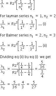 1 over straight lambda space equals space Rz squared open square brackets fraction numerator 1 over denominator straight n subscript 1 superscript 2 end fraction minus fraction numerator 1 over denominator straight n subscript 2 superscript 2 end fraction close square brackets

For space layman space series space straight n subscript 1 space equals space 1 comma space straight n subscript 2 space equals space 2
1 over straight lambda subscript 1 space equals space Rz squared open square brackets 1 over 1 squared minus 1 over 2 squared close square brackets space space... space left parenthesis straight i right parenthesis space

For space Balmer space series space straight n subscript 1 space equals space 2 comma space straight n subscript 2 space equals space 3

1 over straight lambda subscript 2 space equals space Rz squared open square brackets 1 over 2 squared minus 1 over 3 squared close square brackets space space... space left parenthesis ii right parenthesis space

Dividing space eq space left parenthesis ii right parenthesis space by space eq space left parenthesis straight i right parenthesis space space we space get
straight lambda subscript 1 over straight lambda subscript 2 space equals space fraction numerator Rz squared open square brackets 1 fourth minus 1 over 9 close square brackets space over denominator Rz squared open square brackets 1 over 1 minus 1 fourth close square brackets space end fraction equals fraction numerator begin display style 5 over 36 end style over denominator begin display style 3 over 4 end style end fraction
straight lambda subscript 1 over straight lambda subscript 2 space equals space 5 over 36 straight x space 4 over 3 space equals space 5 over 27

