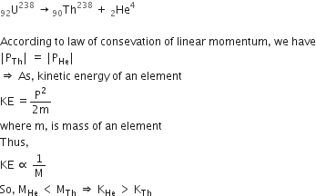 straight U presubscript 92 superscript 238 space rightwards arrow Th presubscript 90 superscript 238 space plus space He presubscript 2 superscript 4

According space to space law space of space consevation space of space linear space momentum comma space we space have
vertical line straight P subscript Th vertical line space equals space vertical line straight P subscript He vertical line
rightwards double arrow space As comma space kinetic space energy space of space an space element
KE space equals fraction numerator straight P squared over denominator 2 straight m end fraction
where space straight m comma space is space mass space of space an space element space
Thus comma space
KE space proportional to space 1 over straight M
So comma space straight M subscript He space less than space straight M subscript Th space rightwards double arrow space straight K subscript He space greater than space straight K subscript Th