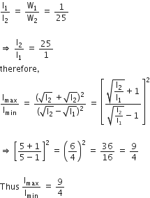 straight I subscript 1 over straight I subscript 2 space equals space straight W subscript 1 over straight W subscript 2 space equals space 1 over 25

rightwards double arrow space straight I subscript 2 over straight I subscript 1 space equals space 25 over 1
therefore comma
straight I subscript max over straight I subscript min space equals space fraction numerator left parenthesis square root of straight I subscript 2 end root space plus square root of straight I subscript 2 end root right parenthesis squared over denominator left parenthesis square root of straight I subscript 2 end root minus square root of straight I subscript 1 end root right parenthesis squared end fraction space equals space open square brackets fraction numerator square root of begin display style straight I subscript 2 over straight I subscript 1 end style end root plus 1 over denominator square root of straight I subscript 2 over straight I subscript 1 end root minus 1 end fraction close square brackets squared

rightwards double arrow space open square brackets fraction numerator 5 plus 1 over denominator 5 minus 1 end fraction close square brackets squared space equals space open parentheses 6 over 4 close parentheses squared space equals space 36 over 16 space equals space 9 over 4

Thus space straight I subscript max over straight I subscript min space equals space 9 over 4