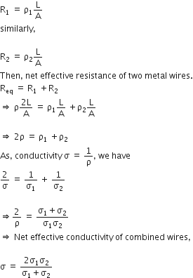 straight R subscript 1 space equals space straight rho subscript 1 straight L over straight A
similarly comma

straight R subscript 2 space equals space straight rho subscript 2 straight L over straight A
Then comma space net space effective space resistance space of space two space metal space wires.
straight R subscript eq space equals space straight R subscript 1 space plus straight R subscript 2
rightwards double arrow space straight rho fraction numerator 2 straight L over denominator straight A end fraction space equals space straight rho subscript 1 straight L over straight A space plus straight rho subscript 2 straight L over straight A

rightwards double arrow space 2 straight rho space equals space straight rho subscript 1 space plus straight rho subscript 2
As comma space conductivity space straight sigma space equals space 1 over straight rho comma space we space have
2 over straight sigma space equals space 1 over straight sigma subscript 1 space plus space 1 over straight sigma subscript 2

rightwards double arrow 2 over straight rho space equals space fraction numerator straight sigma subscript 1 plus straight sigma subscript 2 over denominator straight sigma subscript 1 straight sigma subscript 2 end fraction
rightwards double arrow space Net space effective space conductivity space of space combined space wires comma

straight sigma space equals space fraction numerator 2 straight sigma subscript 1 straight sigma subscript 2 over denominator straight sigma subscript 1 plus straight sigma subscript 2 end fraction