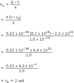straight V subscript straight o space equals space fraction numerator straight E minus straight V over denominator straight e end fraction

equals space fraction numerator straight h space left parenthesis straight v minus straight v subscript straight o right parenthesis over denominator straight e end fraction

equals space fraction numerator 6.62 space straight x space 10 to the power of negative 34 end exponent space left parenthesis 8.2 space straight x space 10 to the power of 14 right parenthesis minus 3.3 space straight x space 10 to the power of 14 over denominator 1.6 space straight x space 10 to the power of negative 19 end exponent end fraction

equals space fraction numerator 6.62 space straight x space 10 to the power of negative 34 end exponent space straight x space 4.9 space straight x space 10 to the power of 33 over denominator 1.6 end fraction

equals space fraction numerator 6.62 space straight x space 4.9 space straight x space 10 to the power of negative 1 end exponent over denominator 1.6 end fraction

equals space straight v subscript straight o space equals space 2 space volt