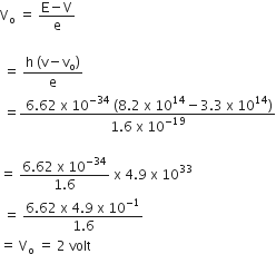 straight V subscript straight o space equals space fraction numerator straight E minus straight V over denominator straight e end fraction

space equals space fraction numerator straight h space left parenthesis straight v minus straight v subscript straight o right parenthesis over denominator straight e end fraction
space equals fraction numerator space 6.62 space straight x space 10 to the power of negative 34 end exponent space left parenthesis 8.2 space straight x space 10 to the power of 14 minus 3.3 space straight x space 10 to the power of 14 right parenthesis over denominator 1.6 space straight x space 10 to the power of negative 19 end exponent end fraction

equals space fraction numerator 6.62 space straight x space 10 to the power of negative 34 end exponent over denominator 1.6 end fraction space straight x space 4.9 space straight x space 10 to the power of 33
space equals space fraction numerator 6.62 space straight x space 4.9 space straight x space 10 to the power of negative 1 end exponent over denominator 1.6 end fraction
equals space straight V subscript straight o space equals space 2 space volt