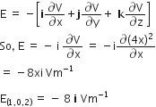 straight E space equals space minus open square brackets bold i fraction numerator partial differential straight V over denominator partial differential straight x end fraction plus bold j fraction numerator partial differential straight V over denominator partial differential straight y end fraction plus bold space bold k fraction numerator partial differential straight V over denominator partial differential straight z end fraction close square brackets
So comma space straight E space equals space minus space straight i space fraction numerator partial differential straight V over denominator partial differential straight x end fraction space equals space minus straight i fraction numerator partial differential left parenthesis 4 straight x right parenthesis squared over denominator partial differential straight x end fraction
equals space minus 8 xi space Vm to the power of negative 1 end exponent

straight E subscript left parenthesis 1 comma 0 comma 2 right parenthesis end subscript space equals space minus space 8 space bold i bold space Vm to the power of negative 1 end exponent