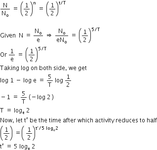 straight N over straight N subscript straight o space equals space open parentheses 1 half close parentheses to the power of straight n space equals space open parentheses 1 half close parentheses to the power of straight t divided by straight T end exponent

Given space space straight N space equals space straight N subscript straight o over straight e space rightwards double arrow space straight N subscript straight o over eN subscript straight o space equals space open parentheses 1 half close parentheses to the power of 5 divided by straight T end exponent
Or space 1 over straight e space equals space open parentheses 1 half close parentheses to the power of 5 divided by straight T end exponent
Taking space log space on space both space side comma space we space get
log space 1 space minus space log space straight e space equals space 5 over straight T space log space 1 half
minus 1 space equals space 5 over straight T space left parenthesis negative log space 2 thin space right parenthesis
straight T space equals space log subscript straight e space 2
Now comma space let space straight t apostrophe space be space the space time space after space which space activity space reduces space to space half
open parentheses 1 half close parentheses space equals open parentheses space 1 half close parentheses to the power of straight t apostrophe divided by 5 space log subscript straight e 2 end exponent
straight t apostrophe space equals space 5 space log subscript straight e space 2