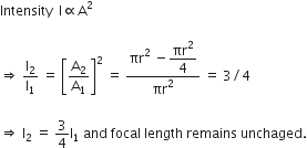Intensity space space straight I proportional to straight A squared

rightwards double arrow space straight I subscript 2 over straight I subscript 1 space equals space open square brackets straight A subscript 2 over straight A subscript 1 close square brackets squared space equals space fraction numerator πr squared space minus begin display style πr squared over 4 end style over denominator πr squared end fraction space equals space 3 divided by 4

rightwards double arrow space straight I subscript 2 space equals space 3 over 4 straight I subscript 1 space and space focal space length space remains space unchaged.