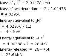 Mass space of space straight H presubscript 1 superscript 2 space equals space 2.01478 space amu
Mass space of space two space deuterium space equals space 2 space straight x space 2.01478
equals space 4.02956
Energy space equivalent space to space straight H presubscript 2 superscript 2
space equals space 4.02956 space straight x space 1.2
space equals space 4.4 space MeV
Energy space equivalent space to space space He presubscript 2 superscript 4
space space equals space 4.00388 space straight x space 7 space equals space 28 space MeV
Energy space released space equals space left parenthesis 28 minus 4.4 right parenthesis
space equals space 23.6 space MeV