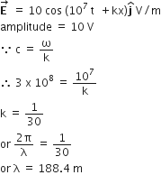 stack bold E bold space with rightwards arrow on top space equals space 10 space cos space left parenthesis 10 to the power of 7 space straight t space space plus kx right parenthesis bold j with hat on top space straight V divided by straight m
amplitude space equals space 10 space straight V
because space straight c space equals space straight omega over straight k
therefore space 3 space straight x space 10 to the power of 8 space equals space 10 to the power of 7 over straight k
straight k space equals space 1 over 30
or space fraction numerator 2 straight pi over denominator straight lambda end fraction space equals space 1 over 30
or space straight lambda space equals space 188.4 space straight m