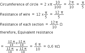 Circumference space of space circle space equals space 2 space xπ space 10 over 100 space equals space fraction numerator 2 straight pi over denominator 10 end fraction space equals space straight pi over 5
Resistance space of space wire space equals space 12 space straight x straight pi over 5 space equals space fraction numerator 12 space straight pi over denominator 5 end fraction
Resistance space of space each space section space equals space fraction numerator 12 straight pi over denominator 10 end fraction space straight capital omega
therefore comma space Equivalent space resistance

equals space fraction numerator fraction numerator 12 space straight pi over denominator 10 end fraction straight x fraction numerator 12 space straight pi over denominator 10 end fraction over denominator fraction numerator 12 space straight pi over denominator 10 end fraction space plus fraction numerator 12 space straight pi over denominator 10 end fraction end fraction space equals space fraction numerator 6 space straight pi over denominator 10 end fraction space equals space 0.6 space πΩ
