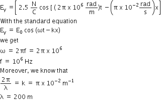 straight E subscript straight y space equals open square brackets space 2.5 space straight N over straight C space cos space left square bracket space left parenthesis space 2 straight pi space straight x space 10 to the power of 6 space rad over straight m right parenthesis straight t space minus open parentheses straight pi space straight x space 10 to the power of negative 2 end exponent rad over straight s close parentheses straight x close square brackets
With space the space standard space equation
straight E subscript straight y space equals space straight E subscript 0 space cos space left parenthesis ωt minus kx right parenthesis
we space get
straight omega space equals space 2 πf space equals space 2 straight pi space straight x space 10 to the power of 6
straight f space equals space 10 to the power of 6 space Hz
Moreover comma space we space know space that
fraction numerator 2 straight pi over denominator straight lambda end fraction space equals space straight k space equals space straight pi space straight x space 10 to the power of negative 2 end exponent space straight m to the power of negative 1 end exponent
straight lambda space equals space 200 space straight m