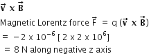 bold v with bold rightwards arrow on top bold space bold x bold space bold B with bold rightwards arrow on top
Magnetic space Lorentz space force space straight F with rightwards arrow on top space equals space straight q space left parenthesis bold v with bold rightwards arrow on top bold space bold x bold space bold B with bold rightwards arrow on top right parenthesis
equals space minus 2 space straight x space 10 to the power of negative 6 end exponent space left square bracket space 2 space straight x space 2 space straight x space 10 to the power of 6 right square bracket
space equals space 8 space straight N space along space negative space straight z space axis