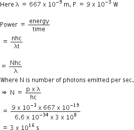 Here space straight lambda space equals space 667 space straight x space 10 to the power of negative 9 end exponent space straight m comma space straight P space equals space 9 space straight x space 10 to the power of negative 3 end exponent space straight W

Power space equals space energy over time
space equals space nhc over λt

equals space Nhc over straight lambda
Where space straight N space is space number space of space photons space emitted space per space sec.
rightwards double arrow space straight N space equals space fraction numerator straight p space straight x space straight lambda over denominator hc end fraction
space equals space fraction numerator 9 space straight x space 10 to the power of negative 3 end exponent space straight x space 667 space straight x space 10 to the power of negative 19 end exponent over denominator 6.6 space straight x space 10 to the power of negative 34 end exponent space straight x space 3 space straight x space 10 to the power of 8 end fraction
space equals space 3 space straight x space 10 to the power of 16 space straight s