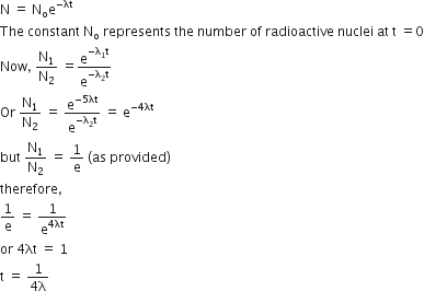 straight N space equals space straight N subscript straight o straight e to the power of negative λt end exponent
The space constant space straight N subscript straight o space represents space the space number space of space radioactive space nuclei space at space straight t space equals 0
Now comma space straight N subscript 1 over straight N subscript 2 space equals straight e to the power of negative straight lambda subscript 1 straight t end exponent over straight e to the power of negative straight lambda subscript 2 straight t end exponent
Or space straight N subscript 1 over straight N subscript 2 space equals space straight e to the power of negative 5 λt end exponent over straight e to the power of negative straight lambda subscript 2 straight t end exponent space equals space straight e to the power of negative 4 λt end exponent
but space straight N subscript 1 over straight N subscript 2 space equals space 1 over straight e space left parenthesis as space provided right parenthesis
therefore comma
1 over straight e space equals space 1 over straight e to the power of 4 λt end exponent
or space 4 λt space equals space 1
straight t space equals space fraction numerator 1 over denominator 4 straight lambda end fraction