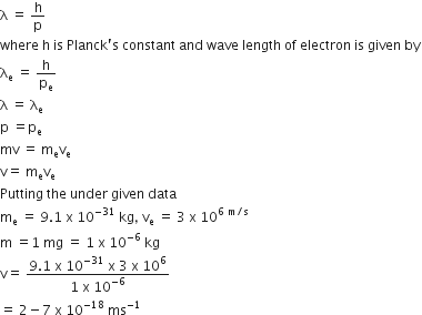straight lambda space equals space straight h over straight p
where space straight h space is space Planck apostrophe straight s space constant space and space wave space length space of space electron space is space given space by
straight lambda subscript straight e space equals space straight h over straight p subscript straight e
straight lambda space equals space straight lambda subscript straight e
straight p space equals straight p subscript straight e
mv space equals space straight m subscript straight e straight v subscript straight e
straight v equals space straight m subscript straight e straight v subscript straight e
Putting space the space under space given space data
straight m subscript straight e space equals space 9.1 space straight x space 10 to the power of negative 31 end exponent space kg comma space straight v subscript straight e space equals space 3 space straight x space 10 to the power of 6 space straight m divided by straight s end exponent
straight m space equals 1 space mg space equals space 1 space straight x space 10 to the power of negative 6 end exponent space kg
straight v equals space fraction numerator 9.1 space straight x space 10 to the power of negative 31 end exponent space straight x space 3 space straight x space 10 to the power of 6 over denominator 1 space straight x space 10 to the power of negative 6 end exponent end fraction
equals space 2 minus 7 space straight x space 10 to the power of negative 18 end exponent space ms to the power of negative 1 end exponent