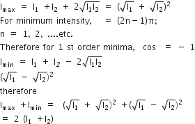 straight I subscript max space equals space straight I subscript 1 space plus straight I subscript 2 space plus space 2 square root of straight I subscript 1 straight I subscript 2 end root space equals space left parenthesis square root of straight I subscript 1 end root space plus space square root of straight I subscript 2 end root right parenthesis squared
For space minimum space intensity comma space space equals space left parenthesis 2 straight n minus 1 right parenthesis straight pi semicolon
straight n space equals space 1 comma 2 comma.... etc.
Therefore space for space 1 space st space order space minima comma space cos space space equals space minus space 1
straight I subscript min space equals space straight I subscript 1 space plus space straight I subscript italic 2 space minus space 2 square root of straight I subscript 1 straight I subscript 2 end root
left parenthesis square root of straight I subscript 1 end root space minus space square root of straight I subscript 2 end root right parenthesis squared
therefore
straight I subscript max space plus straight I subscript min space equals space space left parenthesis square root of straight I subscript 1 end root space plus space square root of straight I subscript 2 end root right parenthesis squared space plus left parenthesis square root of straight I subscript 1 end root space minus space square root of straight I subscript 2 end root right parenthesis squared
equals space 2 space left parenthesis straight I subscript 1 space plus straight I subscript 2 right parenthesis