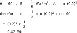 straight theta space equals 60 to the power of straight o space comma space straight B space equals space 1 over straight pi space Wb divided by straight m squared comma space straight A space equals space straight pi space left parenthesis 0.2 right parenthesis squared
therefore comma space straight ϕ space equals space 1 over straight pi space straight x space straight pi space left parenthesis 0.2 right parenthesis squared space straight x space cos space 60
space equals space left parenthesis 0.2 right parenthesis squared space straight x space 1 half
space equals space 0.02 space Wb