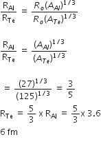 straight R subscript Al over straight R subscript Te space equals space fraction numerator R subscript o left parenthesis A subscript A l end subscript right parenthesis to the power of 1 divided by 3 end exponent over denominator R subscript o left parenthesis A subscript T e end subscript right parenthesis to the power of 1 divided by 3 end exponent end fraction

straight R subscript Al over straight R subscript Te space equals space fraction numerator left parenthesis A subscript A l end subscript right parenthesis to the power of 1 divided by 3 end exponent over denominator left parenthesis A subscript T e end subscript right parenthesis to the power of 1 divided by 3 end exponent end fraction

space equals space fraction numerator left parenthesis 27 right parenthesis to the power of 1 divided by 3 end exponent over denominator left parenthesis 125 right parenthesis to the power of 1 divided by 3 end exponent end fraction space equals space 3 over 5
straight R subscript Te space equals space 5 over 3 space straight x space straight R subscript Al space equals space 5 over 3 straight x space 3.6
6 space fm


