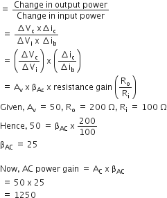 equals space fraction numerator Change space in space output space power over denominator Change space in space input space power end fraction
space equals space fraction numerator increment straight V subscript straight c space straight x increment straight i subscript straight c over denominator increment straight V subscript straight i space straight x space increment straight i subscript straight b end fraction
space equals space open parentheses fraction numerator increment straight V subscript straight c over denominator increment straight V subscript straight i end fraction close parentheses space straight x space open parentheses fraction numerator increment straight i subscript straight c over denominator increment straight i subscript straight b end fraction close parentheses
space equals space straight A subscript straight v space straight x space straight beta subscript Ac space straight x space resistance space gain space open parentheses straight R subscript straight o over straight R subscript straight i close parentheses
Given comma space straight A subscript straight v space equals space 50 comma space straight R subscript straight o space equals space 200 space straight capital omega comma space straight R subscript straight i space equals space 100 space straight capital omega
Hence comma space 50 space equals space straight beta subscript AC space straight x space 200 over 100
straight beta subscript AC space equals space 25

Now comma space AC space power space gain space equals space straight A subscript straight C space straight x space straight beta subscript AC
space equals space 50 space straight x space 25
space equals space 1250