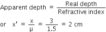 Apparent space depth space equals space fraction numerator Real space depth over denominator Refractive space index end fraction
or space space space space straight x apostrophe space equals space straight x over straight mu space equals space fraction numerator 3 over denominator 1.5 end fraction space equals space 2 space cm