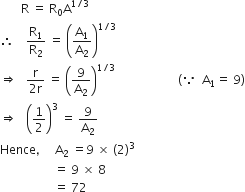 space space space space space space space straight R space equals space straight R subscript 0 straight A to the power of 1 divided by 3 end exponent
therefore space space space space straight R subscript 1 over straight R subscript 2 space equals space open parentheses straight A subscript 1 over straight A subscript 2 close parentheses to the power of 1 divided by 3 end exponent
rightwards double arrow space space space fraction numerator straight r over denominator 2 straight r end fraction space equals space open parentheses 9 over straight A subscript 2 close parentheses to the power of 1 divided by 3 end exponent space space space space space space space space space space space space space space space space space space space space space open parentheses because space space straight A subscript 1 equals space 9 close parentheses
rightwards double arrow space space space open parentheses 1 half close parentheses cubed space equals space 9 over straight A subscript 2
Hence comma space space space space space straight A subscript 2 space equals 9 space cross times space left parenthesis 2 right parenthesis cubed
space space space space space space space space space space space space space space space space space space equals space 9 space cross times space 8
space space space space space space space space space space space space space space space space space space equals space 72