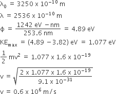 straight lambda subscript 0 space equals space 3250 space straight x space 10 to the power of negative 10 end exponent space straight m
straight lambda space equals space 2536 space straight x space 10 to the power of negative 10 end exponent space straight m
straight ϕ space equals space fraction numerator 1242 space eV space minus nm over denominator 253.6 space nm end fraction space equals space 4.89 space eV
KE subscript max space equals space left parenthesis 4.89 space minus 3.82 right parenthesis space eV space equals space 1.077 space eV
1 half space mv squared space equals space 1.077 space straight x space 1.6 space straight x space 10 to the power of negative 19 end exponent
straight v space equals space square root of fraction numerator 2 space straight x space 1.077 space straight x space 1.6 space straight x space 10 to the power of negative 19 end exponent over denominator 9.1 space straight x space 10 to the power of negative 31 end exponent end fraction end root
straight v space equals space 0.6 space straight x space 10 to the power of 6 space straight m divided by straight s
