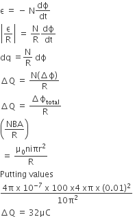 straight epsilon space equals space minus space straight N dϕ over dt
open vertical bar straight epsilon over straight R close vertical bar space equals space straight N over straight R dϕ over dt
dq space equals straight N over straight R space dϕ
increment straight Q space equals space fraction numerator straight N left parenthesis increment straight ϕ right parenthesis over denominator straight R end fraction
increment straight Q space equals space fraction numerator increment straight ϕ subscript total over denominator straight R end fraction
open parentheses NBA over straight R close parentheses
space equals space fraction numerator straight mu subscript 0 niπr squared over denominator straight R end fraction
Putting space values
fraction numerator 4 straight pi space straight x space 10 to the power of negative 7 end exponent space straight x space 100 space straight x 4 space xπ space straight x space left parenthesis 0.01 right parenthesis squared over denominator space 10 straight pi squared end fraction space
increment straight Q space equals space 32 μC
