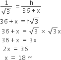 fraction numerator 1 over denominator square root of 3 end fraction space equals fraction numerator straight h over denominator 36 plus straight x end fraction
36 plus straight x space equals straight h square root of 3
space 36 plus straight x space equals space square root of 3 space cross times space square root of 3 straight x
space 36 plus straight x space equals space 3 straight x
space space 2 straight x space equals space 36
space space space straight x space equals space 18 space straight m
