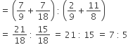 equals space open parentheses 7 over 9 plus 7 over 18 close parentheses space colon space open parentheses 2 over 9 plus 11 over 8 close parentheses
equals space 21 over 18 space colon space 15 over 18 space equals space 21 space colon space 15 space equals space 7 space colon space 5