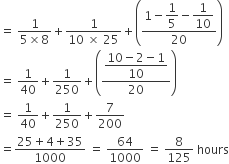 equals space fraction numerator 1 over denominator 5 cross times 8 end fraction plus fraction numerator 1 over denominator 10 space cross times space 25 end fraction plus open parentheses fraction numerator 1 minus begin display style 1 fifth end style minus begin display style 1 over 10 end style over denominator 20 end fraction close parentheses
equals space 1 over 40 plus 1 over 250 plus open parentheses fraction numerator begin display style fraction numerator 10 minus 2 minus 1 over denominator 10 end fraction end style over denominator 20 end fraction close parentheses
equals space 1 over 40 plus 1 over 250 plus 7 over 200
equals fraction numerator 25 plus 4 plus 35 over denominator 1000 end fraction space equals space 64 over 1000 space equals space 8 over 125 space hours