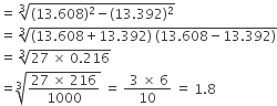 equals space cube root of left parenthesis 13.608 right parenthesis squared minus left parenthesis 13.392 right parenthesis squared end root
equals space cube root of left parenthesis 13.608 plus 13.392 right parenthesis space left parenthesis 13.608 minus 13.392 right parenthesis end root
equals space cube root of 27 space cross times space 0.216 end root
equals cube root of fraction numerator 27 space cross times space 216 over denominator 1000 end fraction end root space equals space fraction numerator space 3 space cross times space 6 over denominator 10 end fraction space equals space 1.8
